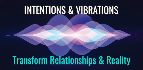 Intentions & Vibrations Create & Transform You, Your Relationships, & Reality